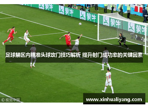足球禁区内精准头球攻门技巧解析 提升射门成功率的关键因素