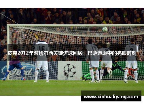 皮克2012年对切尔西关键进球回顾：巴萨逆境中的亮眼时刻