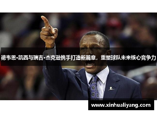 德韦恩·凯西与瑞吉·杰克逊携手打造新篇章，重塑球队未来核心竞争力
