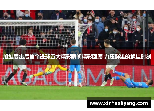 加维复出后首个进球五大精彩瞬间精彩回顾 力压群雄的绝佳时刻