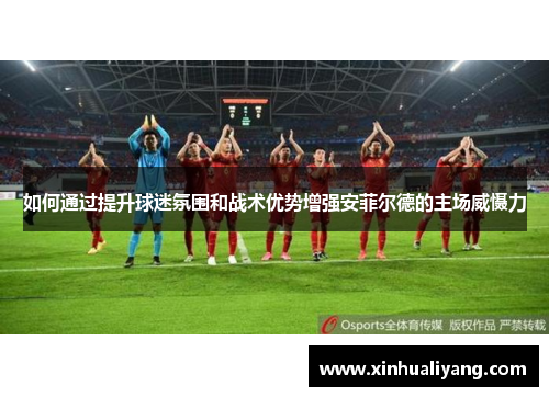 如何通过提升球迷氛围和战术优势增强安菲尔德的主场威慑力