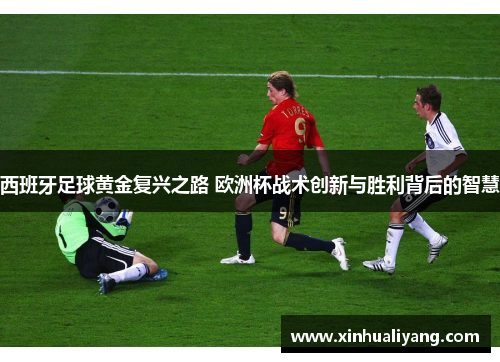 西班牙足球黄金复兴之路 欧洲杯战术创新与胜利背后的智慧
