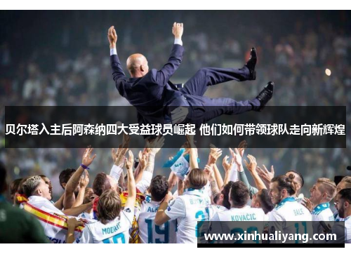 贝尔塔入主后阿森纳四大受益球员崛起 他们如何带领球队走向新辉煌