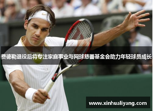 费德勒退役后将专注家庭事业与网球慈善基金会助力年轻球员成长