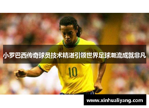 小罗巴西传奇球员技术精湛引领世界足球潮流成就非凡